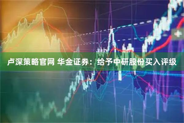 卢深策略官网 华金证券：给予中研股份买入评级