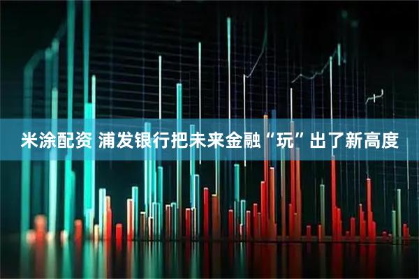 米涂配资 浦发银行把未来金融“玩”出了新高度