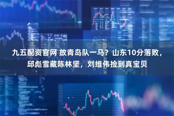 九五配资官网 放青岛队一马？山东10分落败，邱彪雪藏陈林坚，刘维伟捡到真宝贝