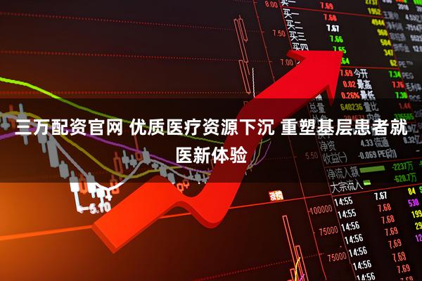 三万配资官网 优质医疗资源下沉 重塑基层患者就医新体验