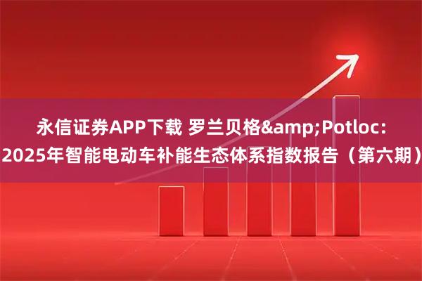 永信证券APP下载 罗兰贝格&Potloc：2025年智能电动车补能生态体系指数报告（第六期）