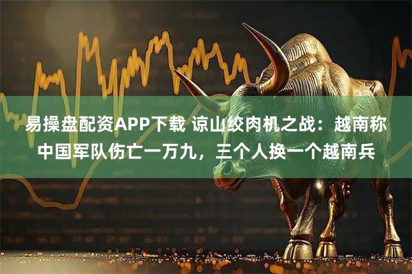 易操盘配资APP下载 谅山绞肉机之战：越南称中国军队伤亡一万九，三个人换一个越南兵