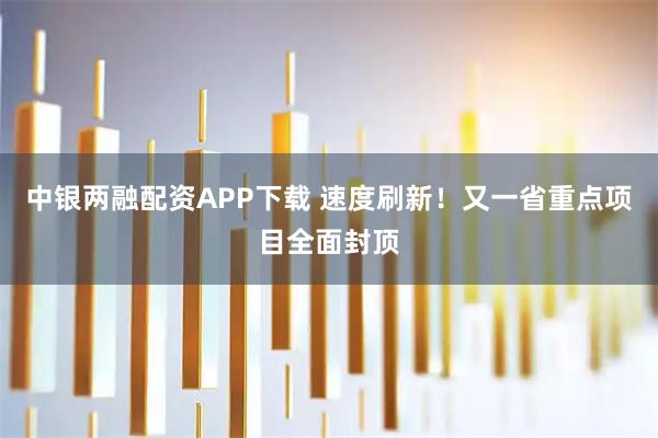 中银两融配资APP下载 速度刷新！又一省重点项目全面封顶