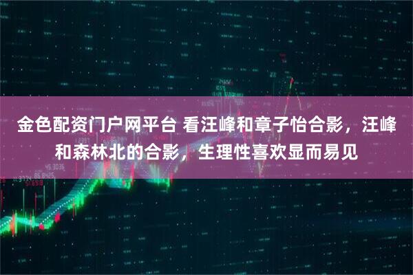 金色配资门户网平台 看汪峰和章子怡合影，汪峰和森林北的合影，生理性喜欢显而易见