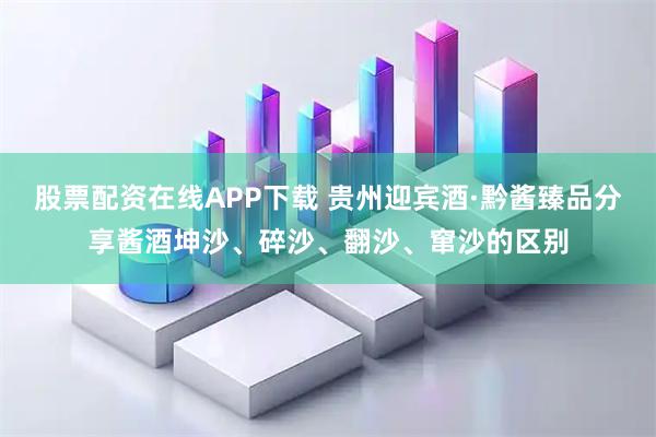 股票配资在线APP下载 贵州迎宾酒·黔酱臻品分享酱酒坤沙、碎沙、翻沙、窜沙的区别