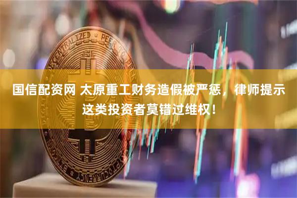 国信配资网 太原重工财务造假被严惩，律师提示这类投资者莫错过维权！