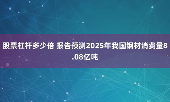 股票杠杆多少倍 报告预测2025年我国钢材消费量8.08亿吨