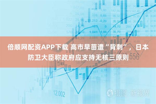 倍顺网配资APP下载 高市早苗遭“背刺”，日本防卫大臣称政府应支持无核三原则
