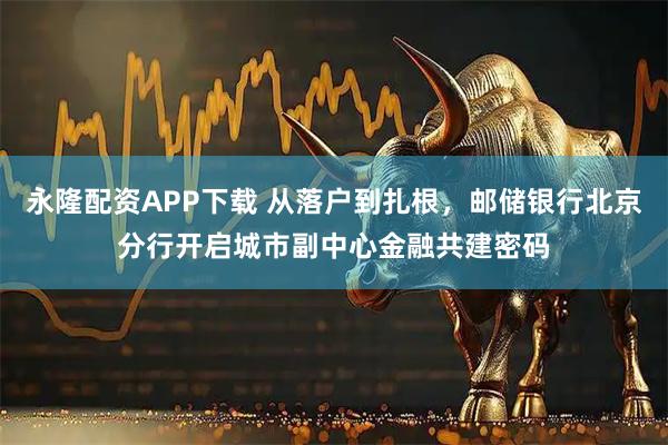 永隆配资APP下载 从落户到扎根，邮储银行北京分行开启城市副中心金融共建密码