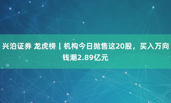 兴泊证券 龙虎榜丨机构今日抛售这20股，买入万向钱潮2.89亿元