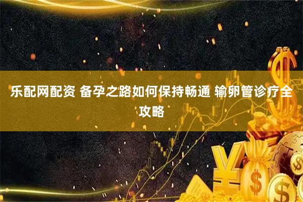 乐配网配资 备孕之路如何保持畅通 输卵管诊疗全攻略