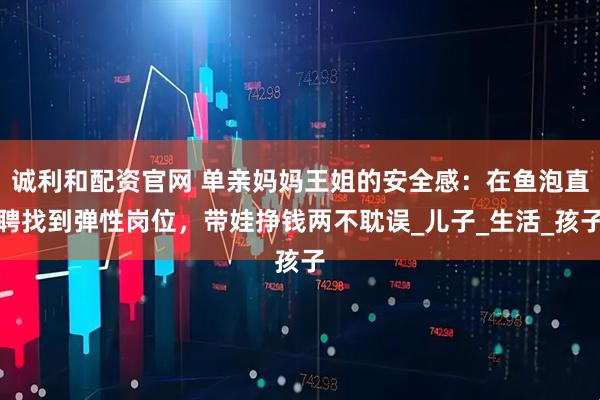 诚利和配资官网 单亲妈妈王姐的安全感：在鱼泡直聘找到弹性岗位，带娃挣钱两不耽误_儿子_生活_孩子