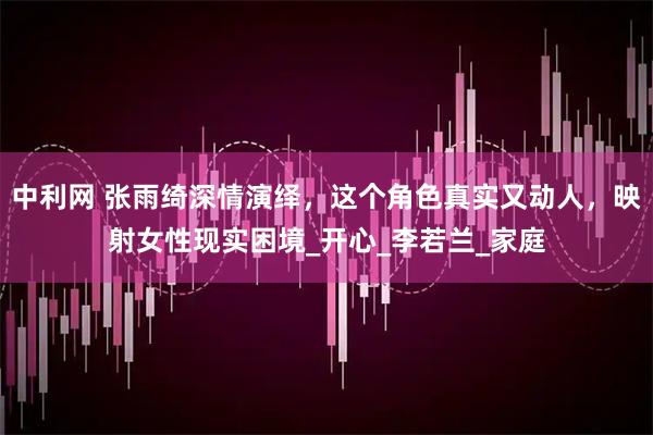 中利网 张雨绮深情演绎，这个角色真实又动人，映射女性现实困境_开心_李若兰_家庭