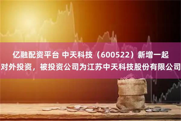 亿融配资平台 中天科技（600522）新增一起对外投资，被投资公司为江苏中天科技股份有限公司