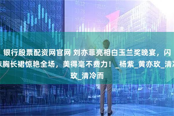 银行股票配资网官网 刘亦菲亮相白玉兰奖晚宴，闪钻抹胸长裙惊艳全场，美得毫不费力！_杨紫_黄亦玫_清冷而