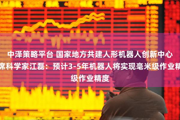 中泽策略平台 国家地方共建人形机器人创新中心首席科学家江磊：预计3-5年机器人将实现毫米级作业精度