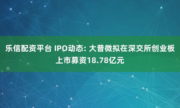 乐信配资平台 IPO动态: 大普微拟在深交所创业板上市募资18.78亿元
