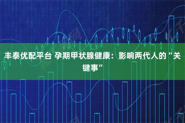 丰泰优配平台 孕期甲状腺健康：影响两代人的“关键事”