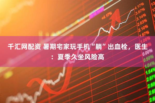 千汇网配资 暑期宅家玩手机“躺”出血栓，医生：夏季久坐风险高