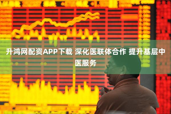 升鸿网配资APP下载 深化医联体合作 提升基层中医服务